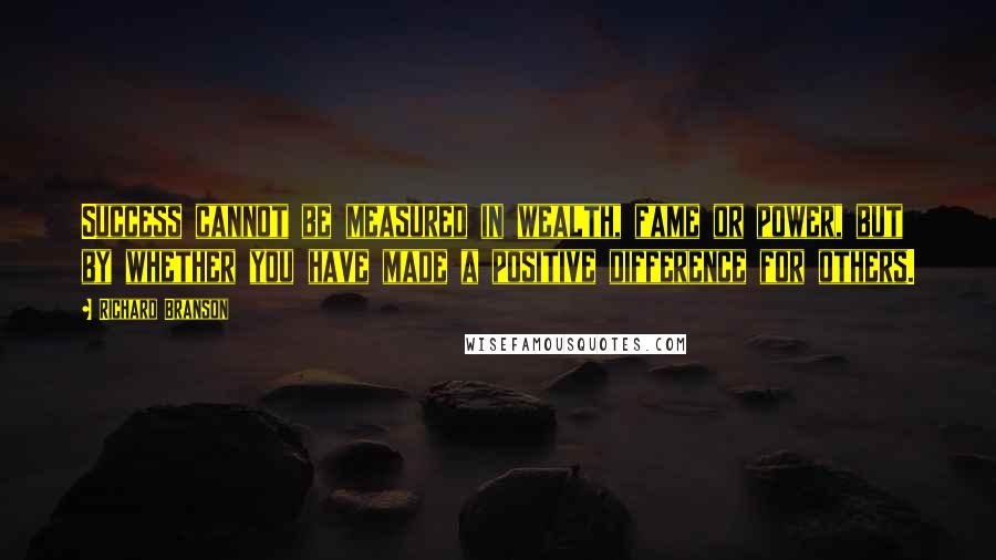 Richard Branson Quotes: Success cannot be measured in wealth, fame or power, but by whether you have made a positive difference for others.