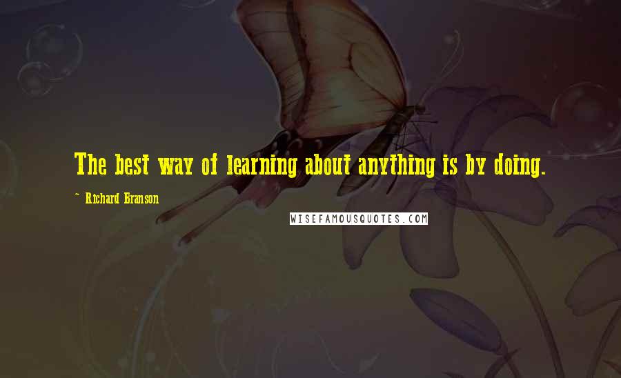 Richard Branson Quotes: The best way of learning about anything is by doing.
