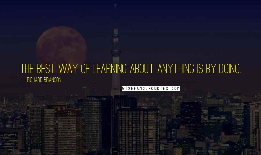 Richard Branson Quotes: The best way of learning about anything is by doing.