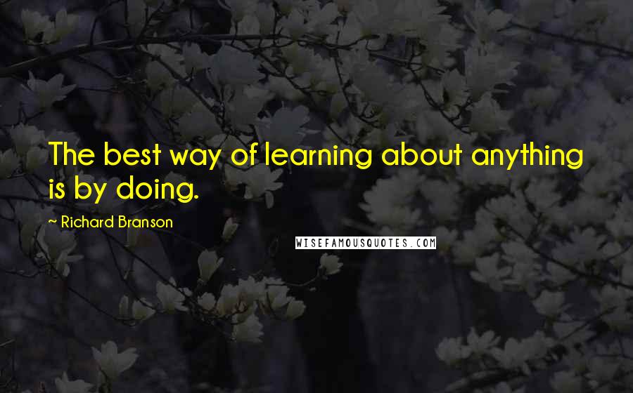 Richard Branson Quotes: The best way of learning about anything is by doing.