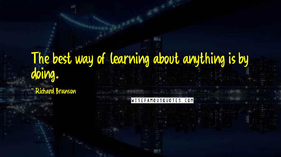 Richard Branson Quotes: The best way of learning about anything is by doing.