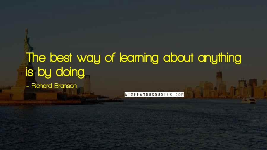 Richard Branson Quotes: The best way of learning about anything is by doing.