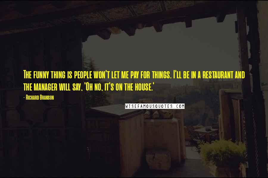 Richard Branson Quotes: The funny thing is people won't let me pay for things. I'll be in a restaurant and the manager will say, 'Oh no, it's on the house.'