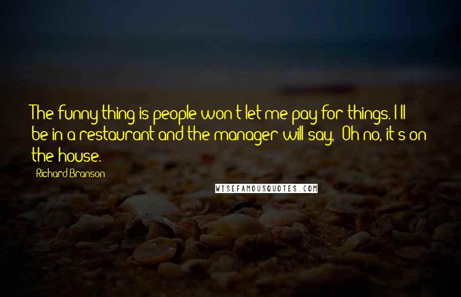 Richard Branson Quotes: The funny thing is people won't let me pay for things. I'll be in a restaurant and the manager will say, 'Oh no, it's on the house.'