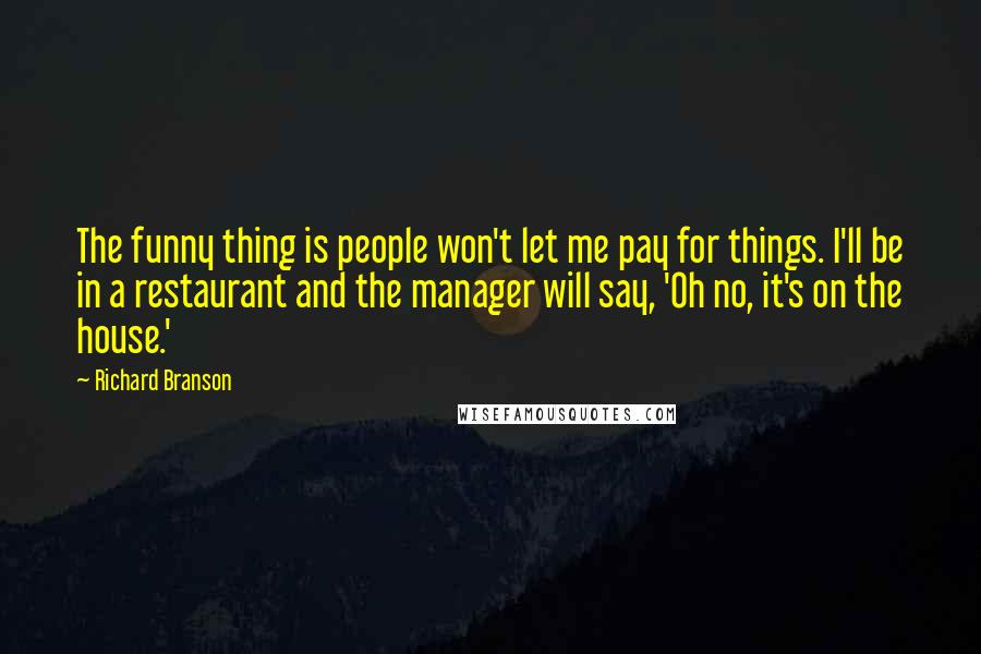 Richard Branson Quotes: The funny thing is people won't let me pay for things. I'll be in a restaurant and the manager will say, 'Oh no, it's on the house.'