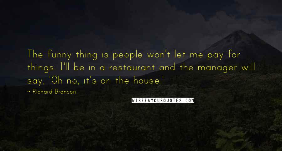 Richard Branson Quotes: The funny thing is people won't let me pay for things. I'll be in a restaurant and the manager will say, 'Oh no, it's on the house.'