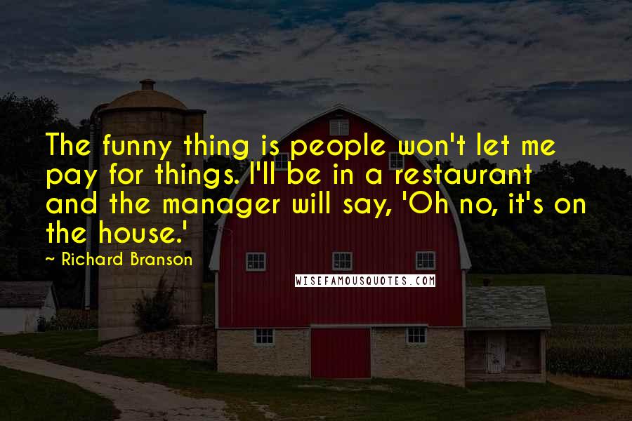 Richard Branson Quotes: The funny thing is people won't let me pay for things. I'll be in a restaurant and the manager will say, 'Oh no, it's on the house.'