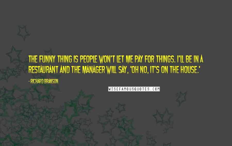 Richard Branson Quotes: The funny thing is people won't let me pay for things. I'll be in a restaurant and the manager will say, 'Oh no, it's on the house.'