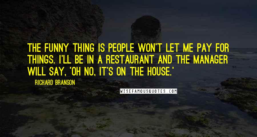 Richard Branson Quotes: The funny thing is people won't let me pay for things. I'll be in a restaurant and the manager will say, 'Oh no, it's on the house.'