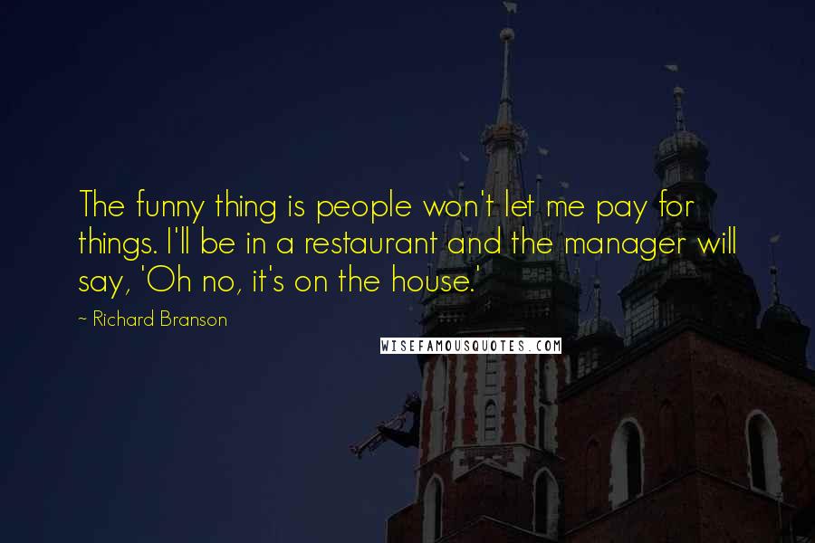 Richard Branson Quotes: The funny thing is people won't let me pay for things. I'll be in a restaurant and the manager will say, 'Oh no, it's on the house.'