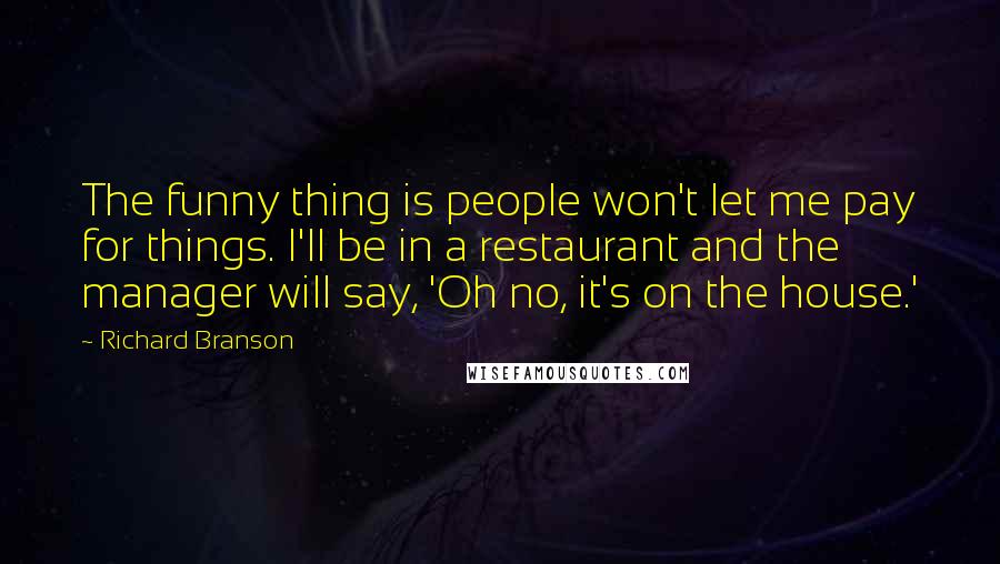 Richard Branson Quotes: The funny thing is people won't let me pay for things. I'll be in a restaurant and the manager will say, 'Oh no, it's on the house.'