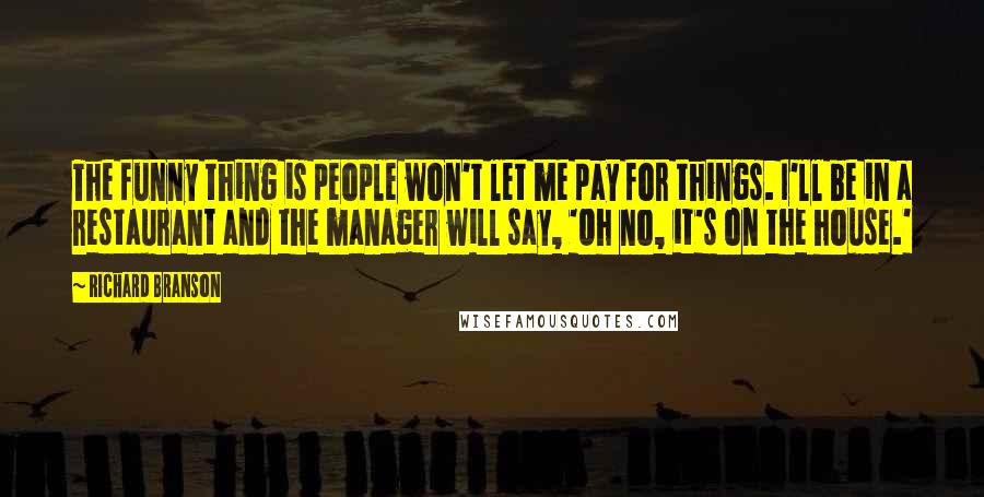 Richard Branson Quotes: The funny thing is people won't let me pay for things. I'll be in a restaurant and the manager will say, 'Oh no, it's on the house.'