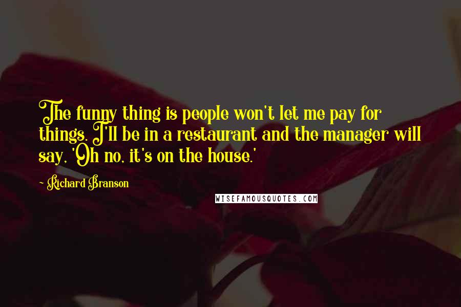 Richard Branson Quotes: The funny thing is people won't let me pay for things. I'll be in a restaurant and the manager will say, 'Oh no, it's on the house.'