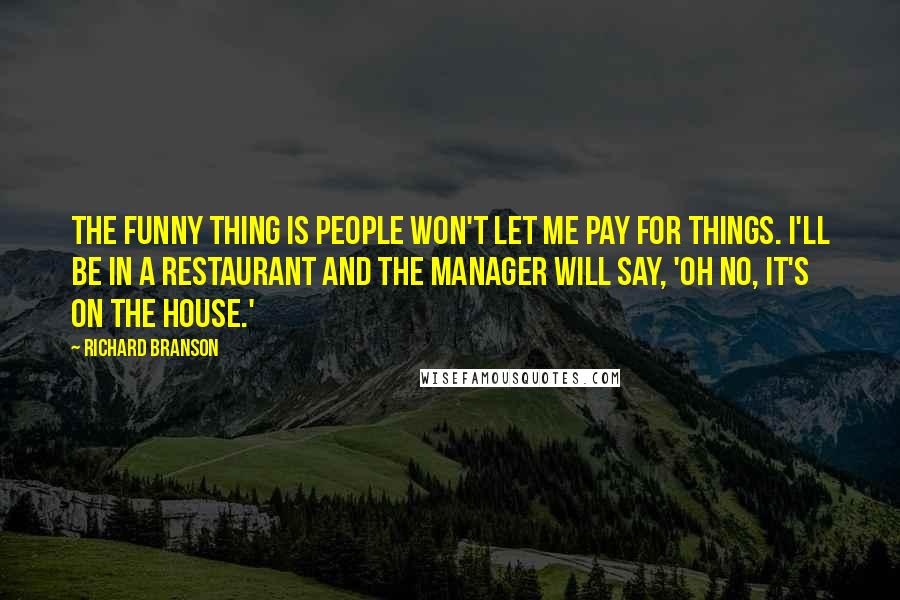 Richard Branson Quotes: The funny thing is people won't let me pay for things. I'll be in a restaurant and the manager will say, 'Oh no, it's on the house.'