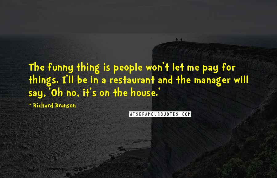 Richard Branson Quotes: The funny thing is people won't let me pay for things. I'll be in a restaurant and the manager will say, 'Oh no, it's on the house.'