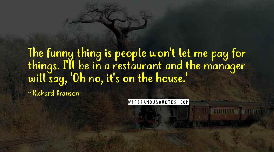 Richard Branson Quotes: The funny thing is people won't let me pay for things. I'll be in a restaurant and the manager will say, 'Oh no, it's on the house.'