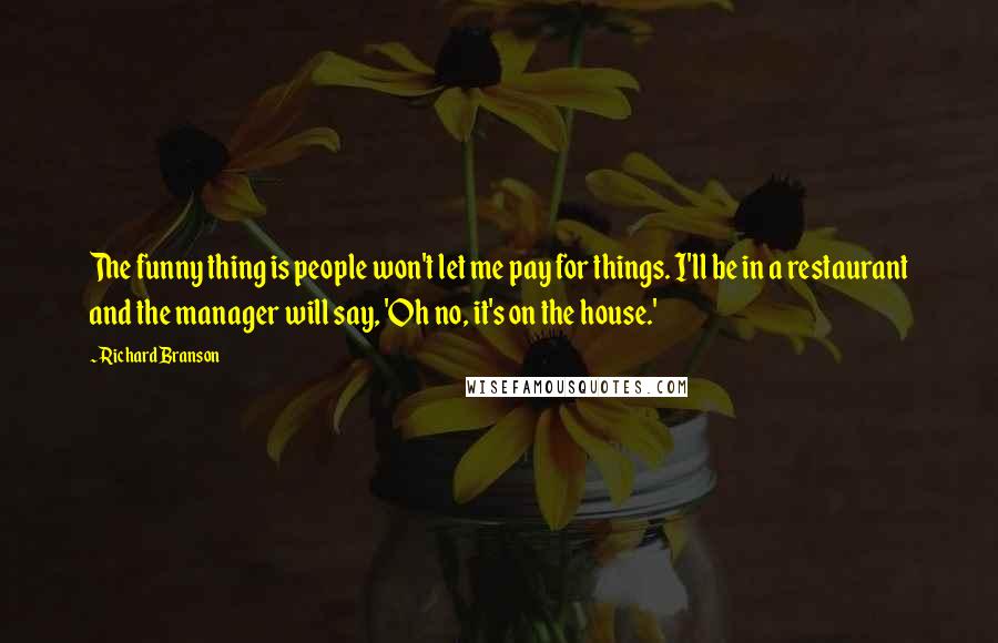 Richard Branson Quotes: The funny thing is people won't let me pay for things. I'll be in a restaurant and the manager will say, 'Oh no, it's on the house.'