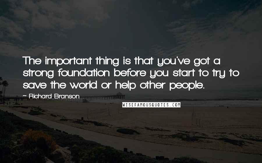 Richard Branson Quotes: The important thing is that you've got a strong foundation before you start to try to save the world or help other people.