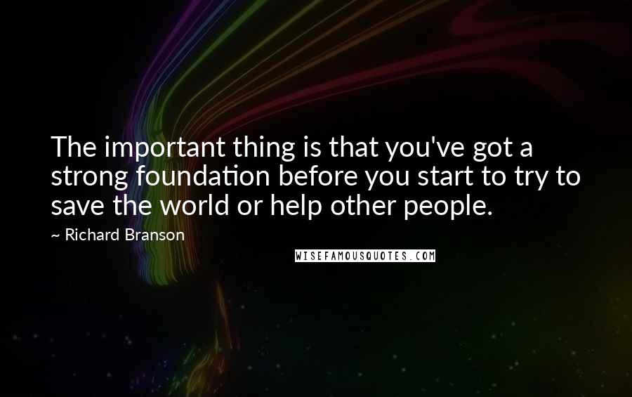 Richard Branson Quotes: The important thing is that you've got a strong foundation before you start to try to save the world or help other people.