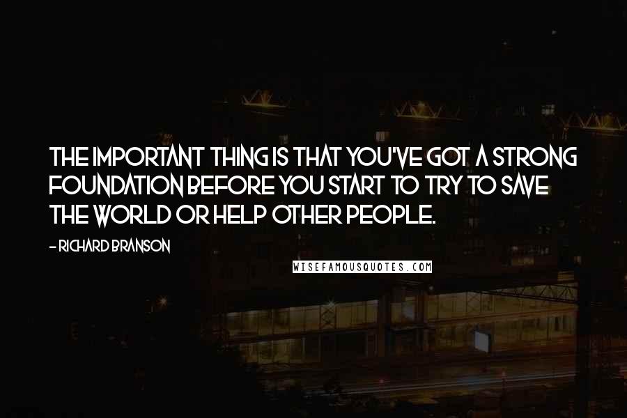 Richard Branson Quotes: The important thing is that you've got a strong foundation before you start to try to save the world or help other people.