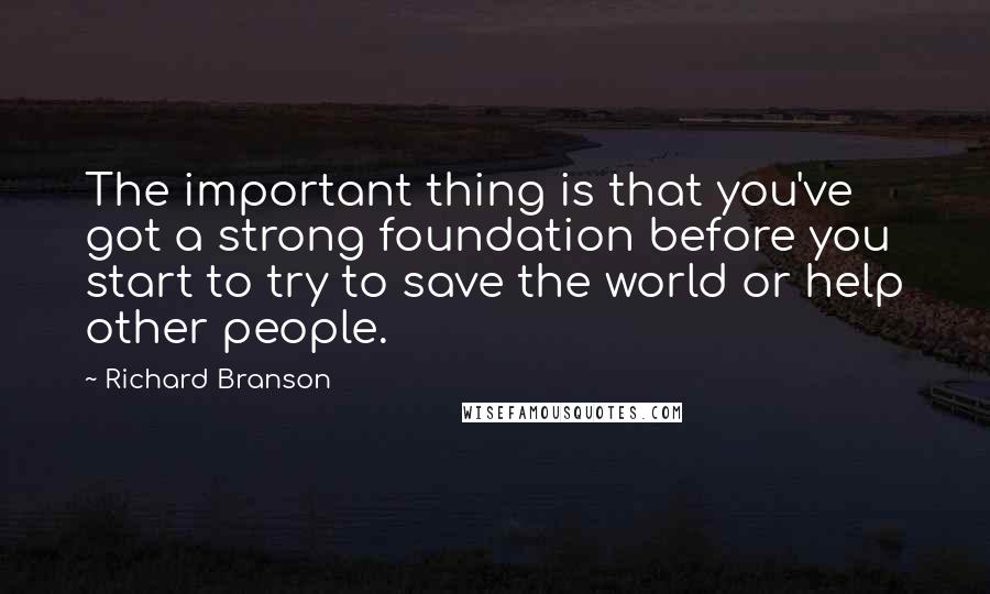 Richard Branson Quotes: The important thing is that you've got a strong foundation before you start to try to save the world or help other people.