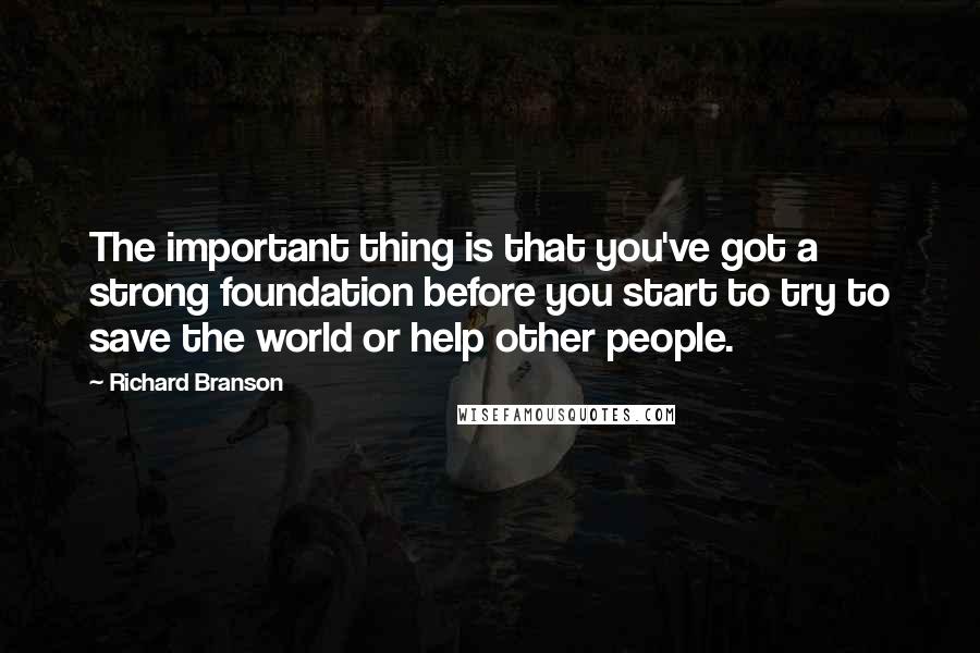 Richard Branson Quotes: The important thing is that you've got a strong foundation before you start to try to save the world or help other people.