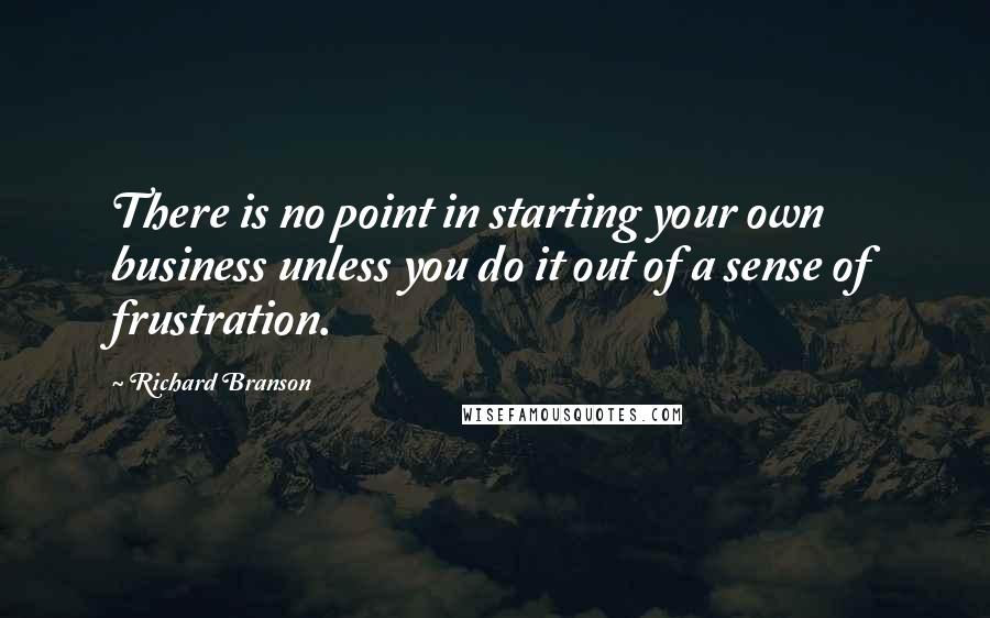 Richard Branson Quotes: There is no point in starting your own business unless you do it out of a sense of frustration.