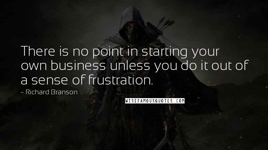 Richard Branson Quotes: There is no point in starting your own business unless you do it out of a sense of frustration.