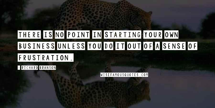 Richard Branson Quotes: There is no point in starting your own business unless you do it out of a sense of frustration.