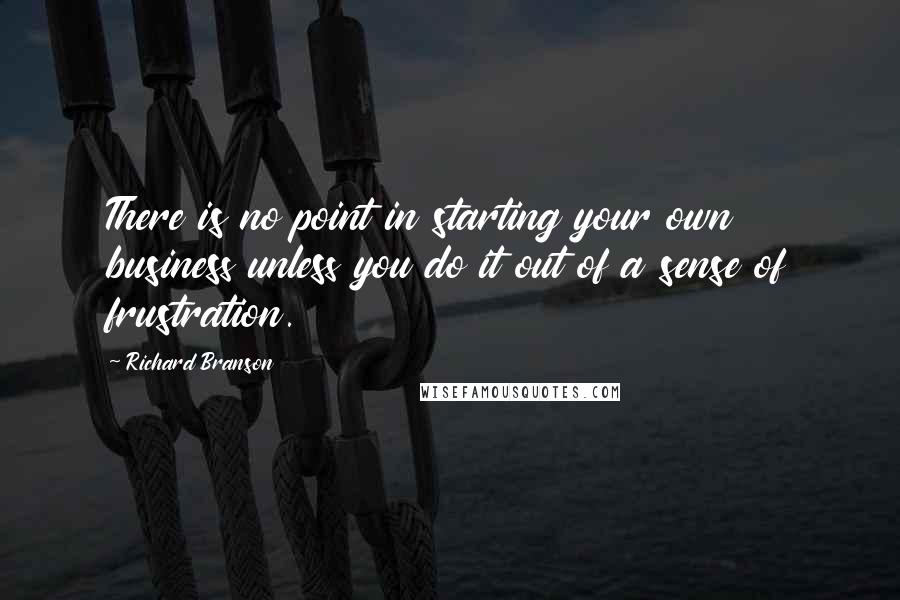 Richard Branson Quotes: There is no point in starting your own business unless you do it out of a sense of frustration.