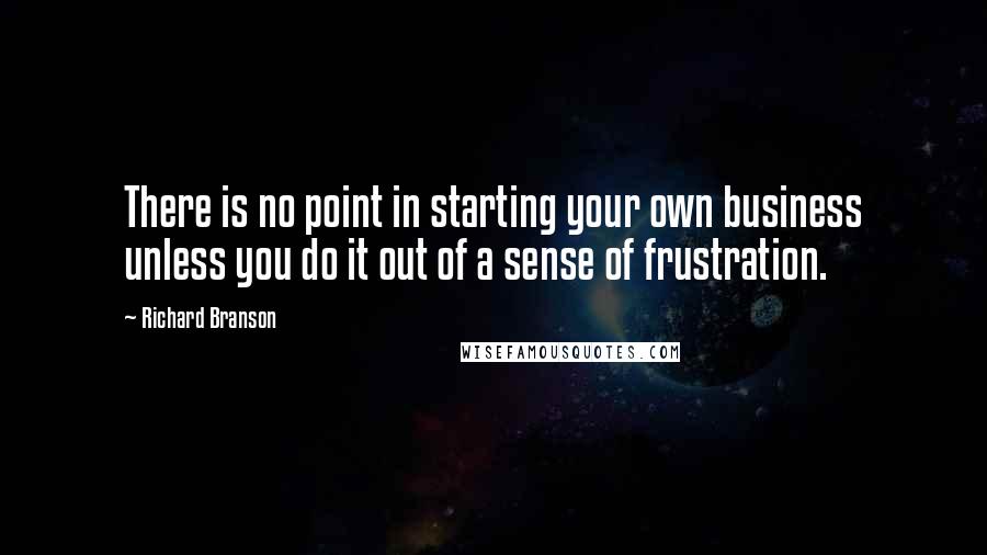 Richard Branson Quotes: There is no point in starting your own business unless you do it out of a sense of frustration.