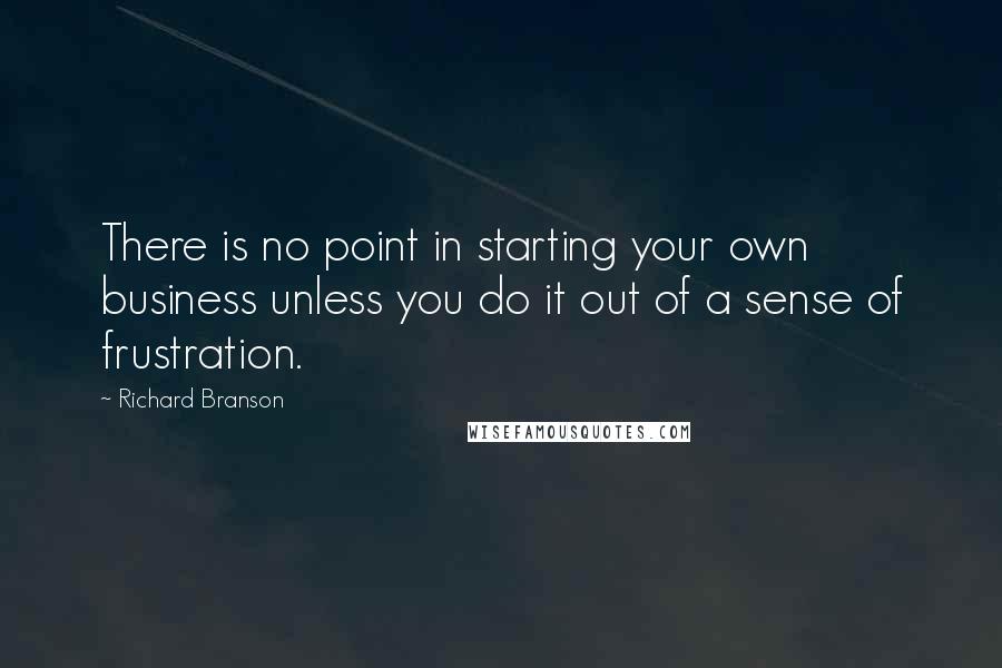Richard Branson Quotes: There is no point in starting your own business unless you do it out of a sense of frustration.