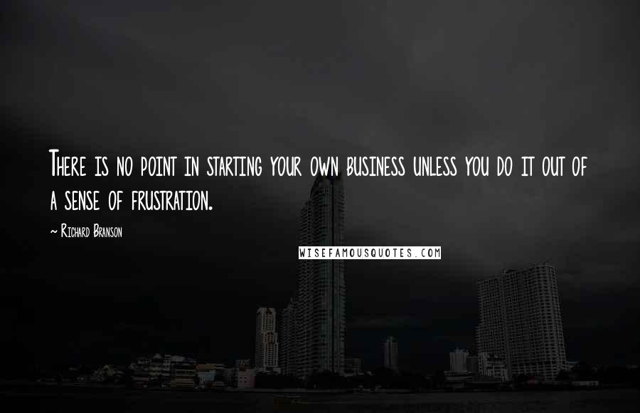 Richard Branson Quotes: There is no point in starting your own business unless you do it out of a sense of frustration.