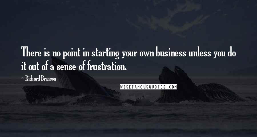 Richard Branson Quotes: There is no point in starting your own business unless you do it out of a sense of frustration.
