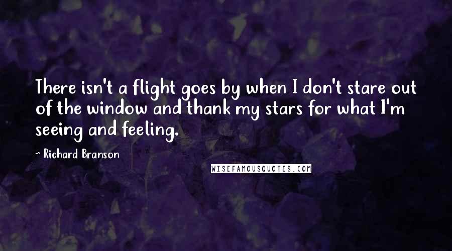 Richard Branson Quotes: There isn't a flight goes by when I don't stare out of the window and thank my stars for what I'm seeing and feeling.