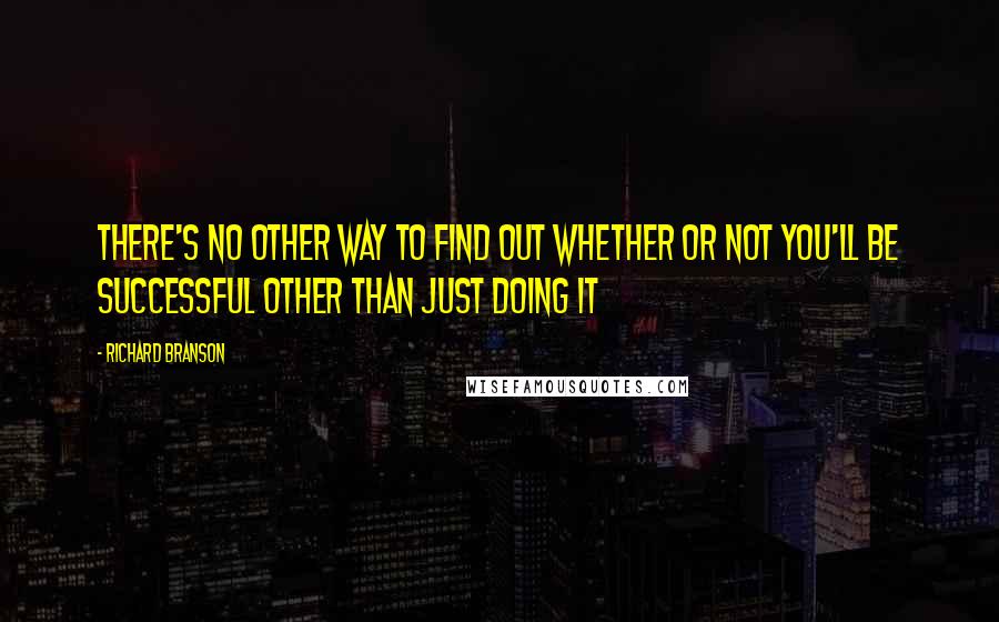 Richard Branson Quotes: THERE'S NO OTHER WAY to find out whether or not you'll be successful other than just doing it