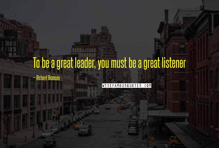 Richard Branson Quotes: To be a great leader, you must be a great listener