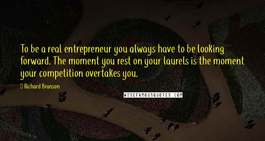 Richard Branson Quotes: To be a real entrepreneur you always have to be looking forward. The moment you rest on your laurels is the moment your competition overtakes you.