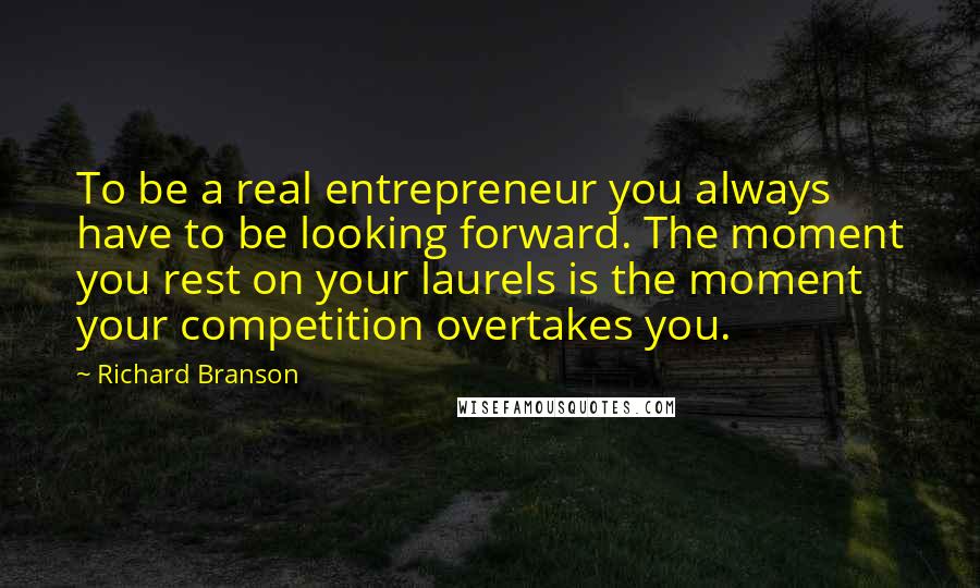 Richard Branson Quotes: To be a real entrepreneur you always have to be looking forward. The moment you rest on your laurels is the moment your competition overtakes you.