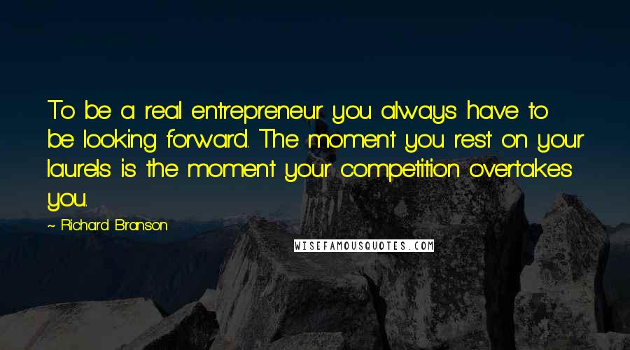 Richard Branson Quotes: To be a real entrepreneur you always have to be looking forward. The moment you rest on your laurels is the moment your competition overtakes you.