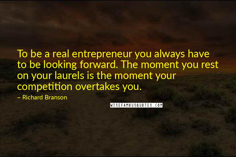 Richard Branson Quotes: To be a real entrepreneur you always have to be looking forward. The moment you rest on your laurels is the moment your competition overtakes you.