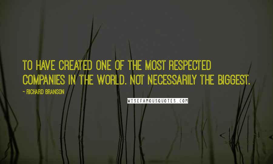 Richard Branson Quotes: To have created one of the most respected companies in the world. Not necessarily the biggest.