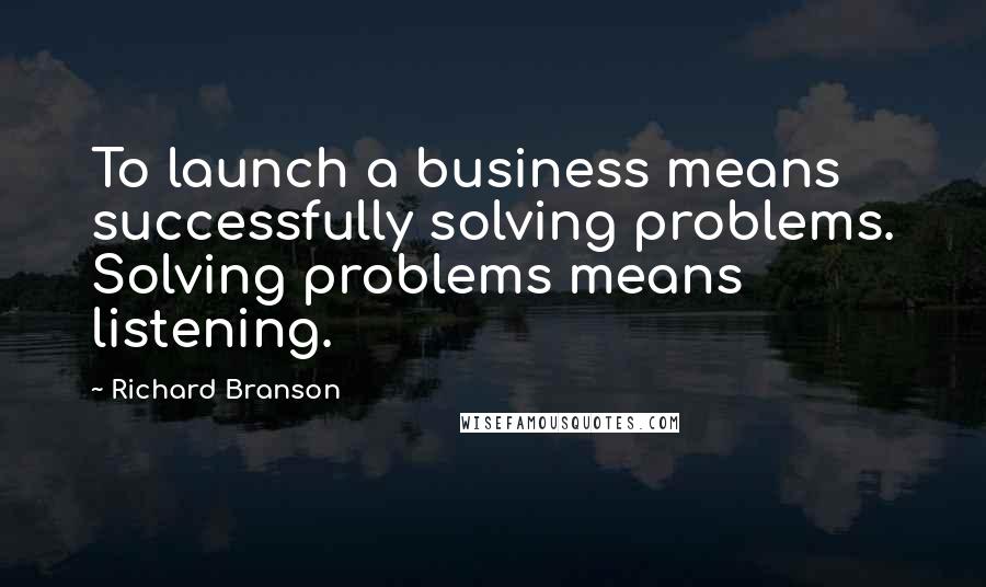 Richard Branson Quotes: To launch a business means successfully solving problems. Solving problems means listening.