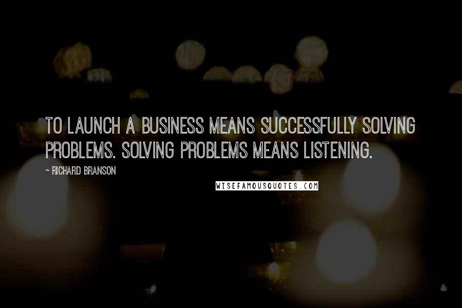 Richard Branson Quotes: To launch a business means successfully solving problems. Solving problems means listening.