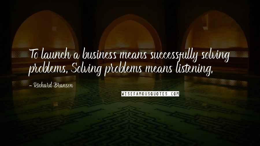 Richard Branson Quotes: To launch a business means successfully solving problems. Solving problems means listening.