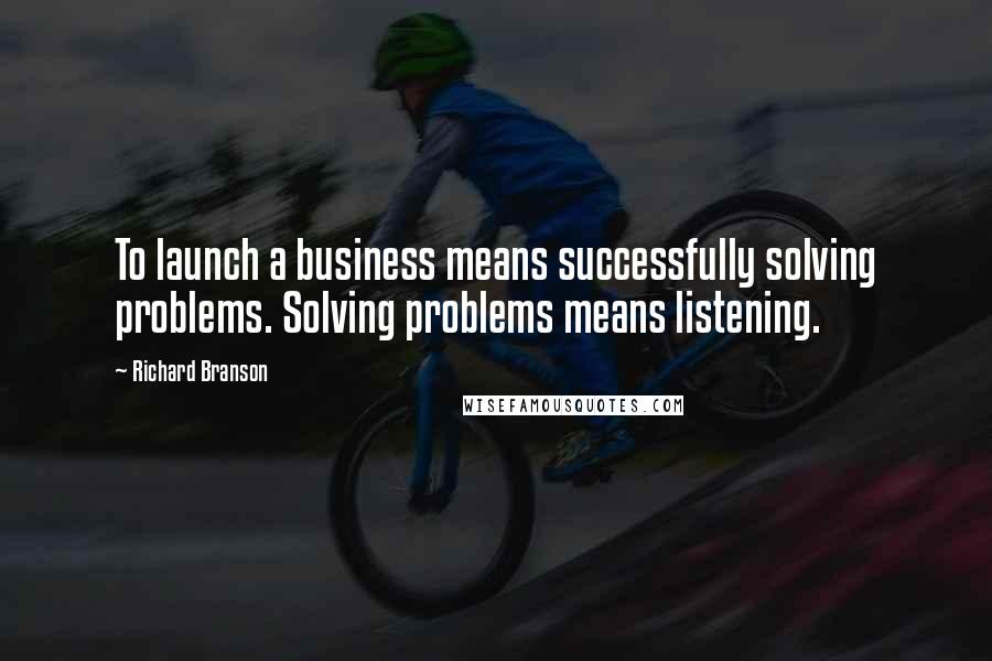 Richard Branson Quotes: To launch a business means successfully solving problems. Solving problems means listening.