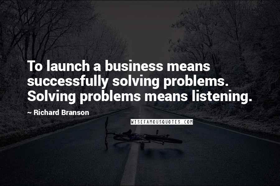 Richard Branson Quotes: To launch a business means successfully solving problems. Solving problems means listening.