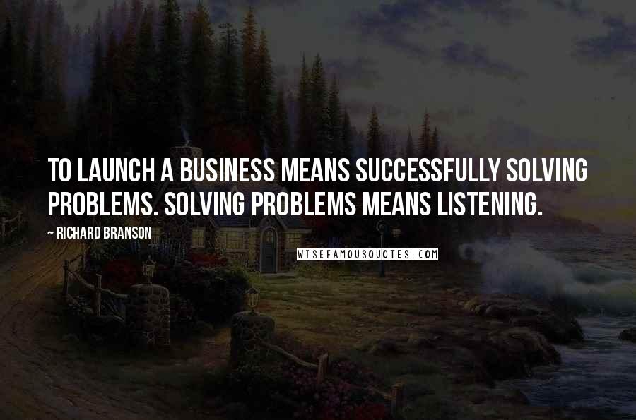 Richard Branson Quotes: To launch a business means successfully solving problems. Solving problems means listening.