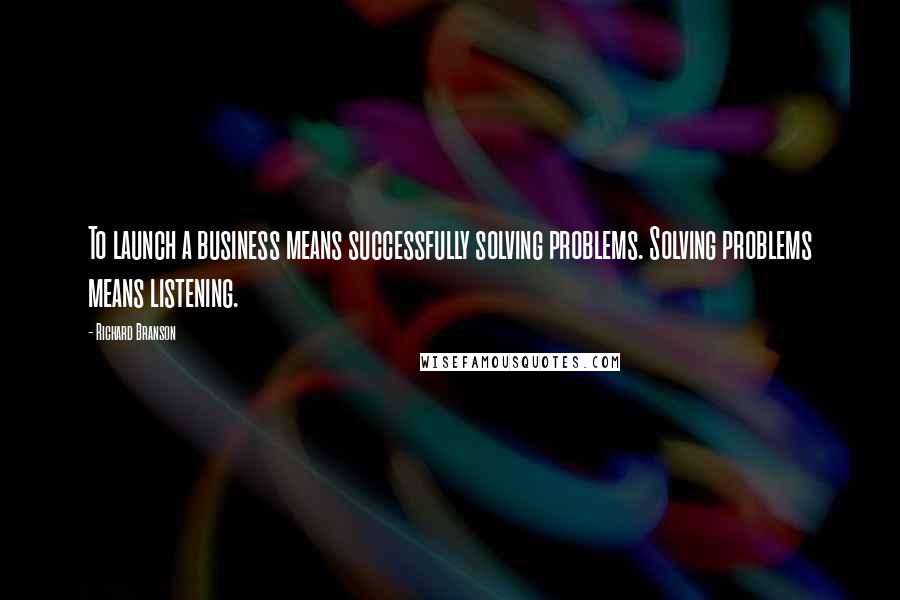 Richard Branson Quotes: To launch a business means successfully solving problems. Solving problems means listening.