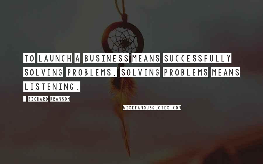 Richard Branson Quotes: To launch a business means successfully solving problems. Solving problems means listening.